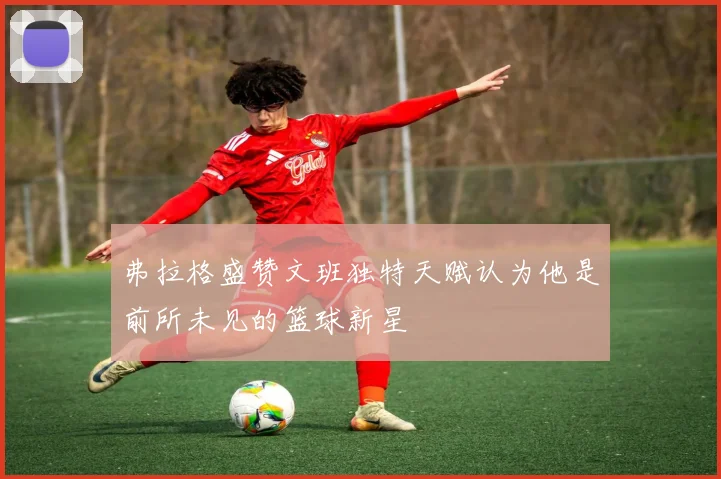 弗拉格盛赞文班独特天赋认为他是前所未见的篮球新星