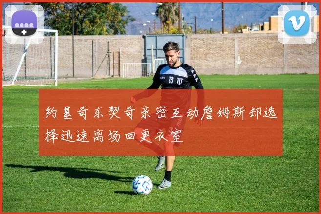 约基奇东契奇亲密互动詹姆斯却选择迅速离场回更衣室