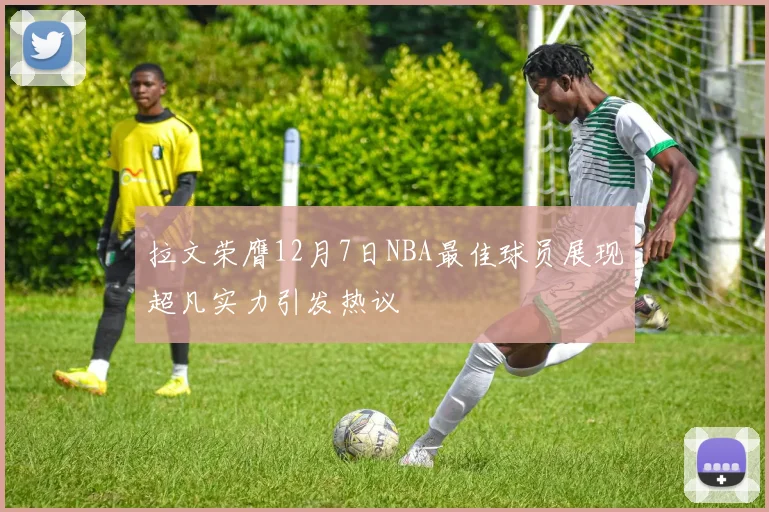 拉文荣膺12月7日NBA最佳球员展现超凡实力引发热议