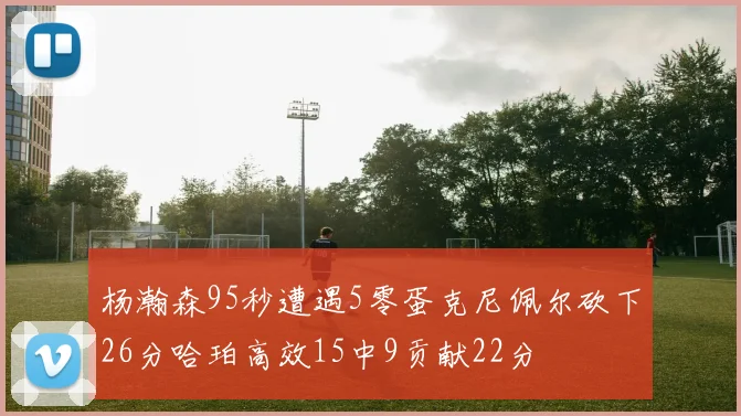 杨瀚森95秒遭遇5零蛋克尼佩尔砍下26分哈珀高效15中9贡献22分