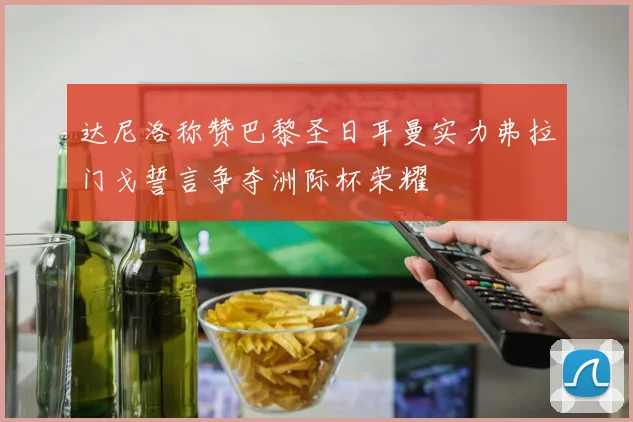 达尼洛称赞巴黎圣日耳曼实力弗拉门戈誓言争夺洲际杯荣耀