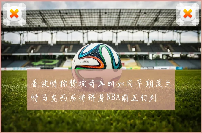 香波特称赞埃奇库姆如同早期莫兰特马克西或将跻身NBA前五行列