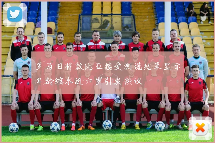 罗马旧将敦比亚接受测谎结果显示年龄缩水近六岁引发热议