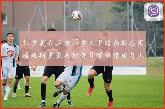 41岁奥乔亚与39岁大卫路易斯在塞浦路斯重聚共叙昔日球场情谊与人生故事