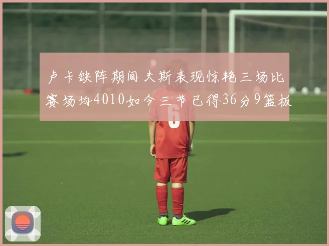 卢卡缺阵期间夫斯表现惊艳三场比赛场均4010如今三节已得36分9篮板