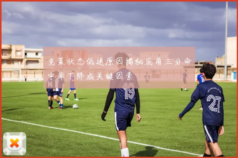 克莱状态低迷原因揭秘底角三分命中率下降成关键因素