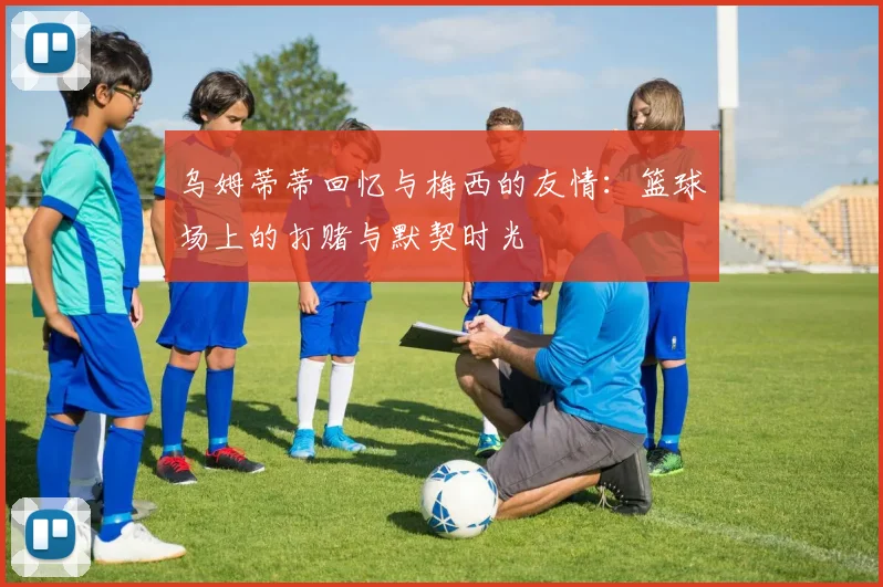 乌姆蒂蒂回忆与梅西的友情：篮球场上的打赌与默契时光