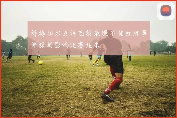 舒梅切尔点评巴黎表现不佳红牌事件深刻影响比赛结果