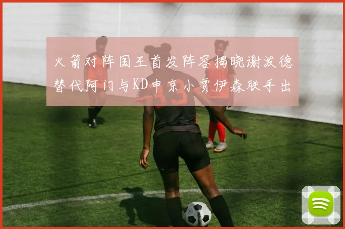 火箭对阵国王首发阵容揭晓谢泼德替代阿门与KD申京小贾伊森联手出战