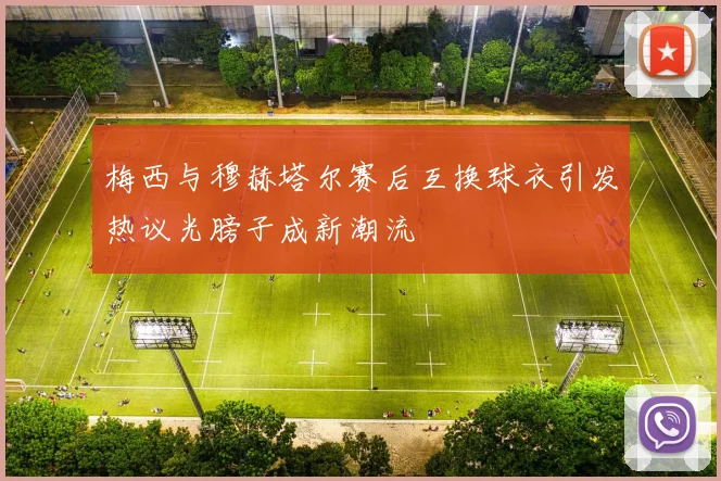 梅西与穆赫塔尔赛后互换球衣引发热议光膀子成新潮流