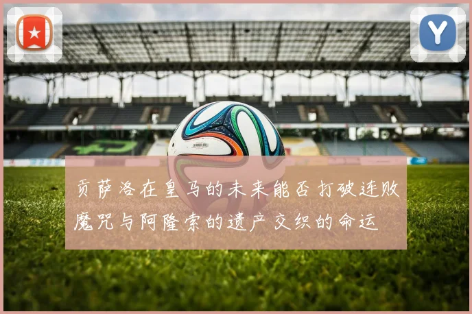 贡萨洛在皇马的未来能否打破连败魔咒与阿隆索的遗产交织的命运