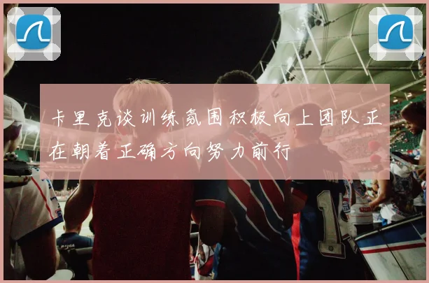 卡里克谈训练氛围积极向上团队正在朝着正确方向努力前行