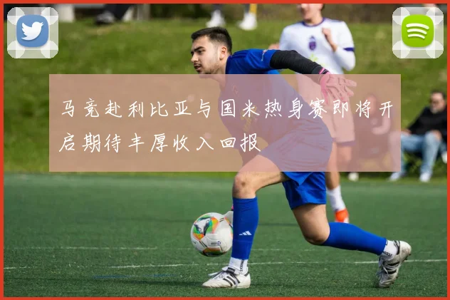 马竞赴利比亚与国米热身赛即将开启期待丰厚收入回报