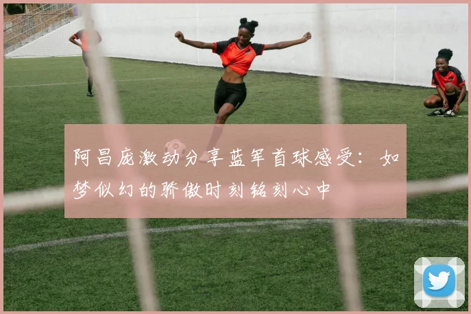 阿昌庞激动分享蓝军首球感受：如梦似幻的骄傲时刻铭刻心中