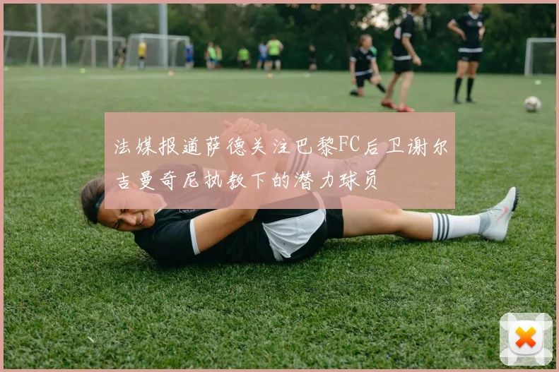 法媒报道萨德关注巴黎FC后卫谢尔吉曼奇尼执教下的潜力球员