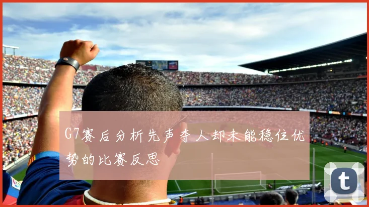 G7赛后分析先声夺人却未能稳住优势的比赛反思