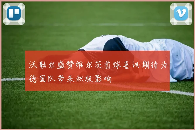 沃勒尔盛赞维尔茨首球喜讯期待为德国队带来积极影响