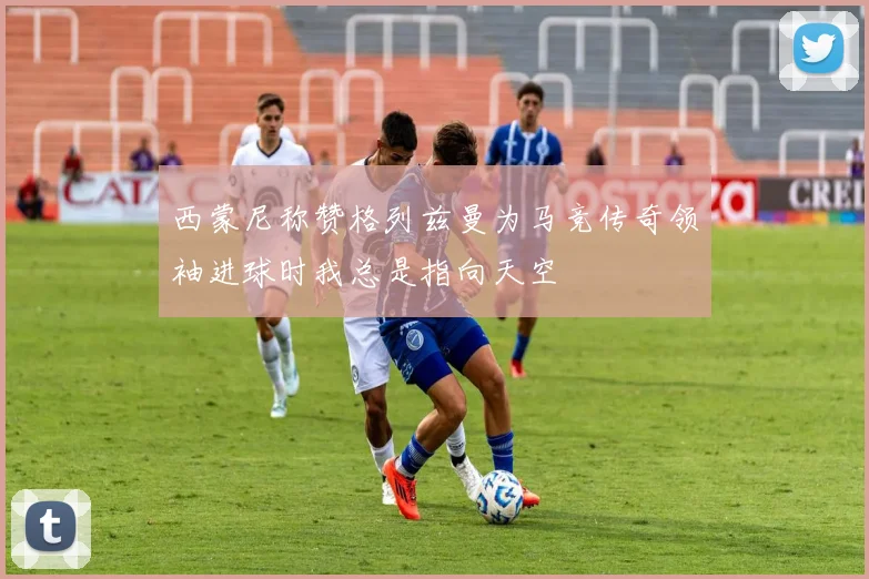 西蒙尼称赞格列兹曼为马竞传奇领袖进球时我总是指向天空