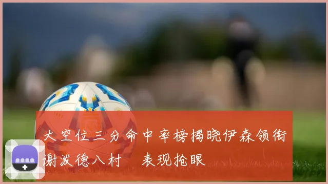 大空位三分命中率榜揭晓伊森领衔谢泼德八村塁表现抢眼