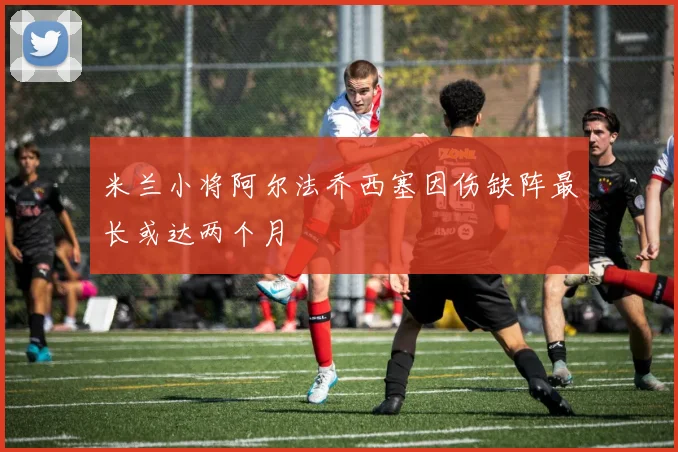 米兰小将阿尔法乔西塞因伤缺阵最长或达两个月