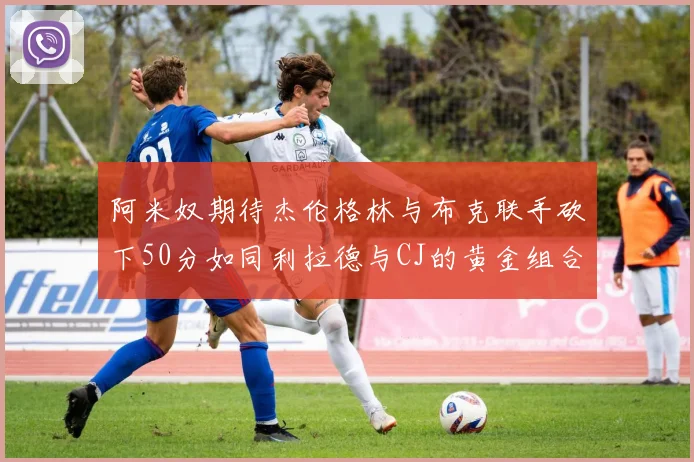 阿米奴期待杰伦格林与布克联手砍下50分如同利拉德与CJ的黄金组合