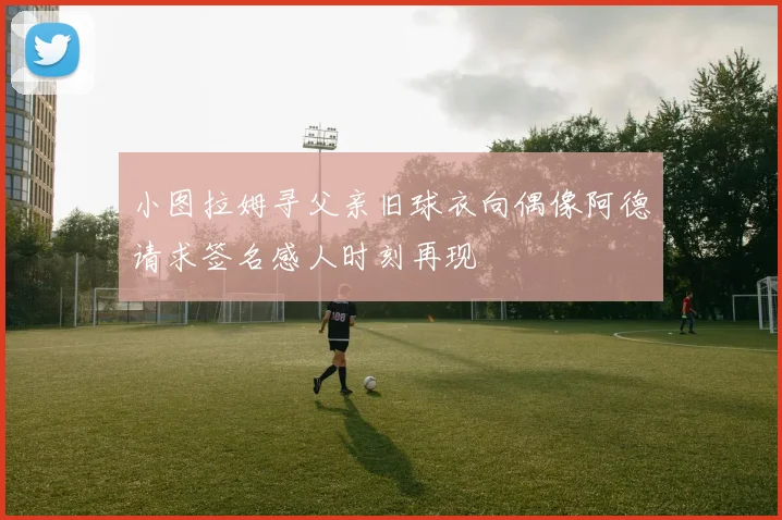 小图拉姆寻父亲旧球衣向偶像阿德请求签名感人时刻再现