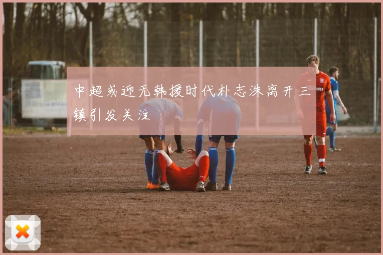 中超或迎无韩援时代朴志洙离开三镇引发关注