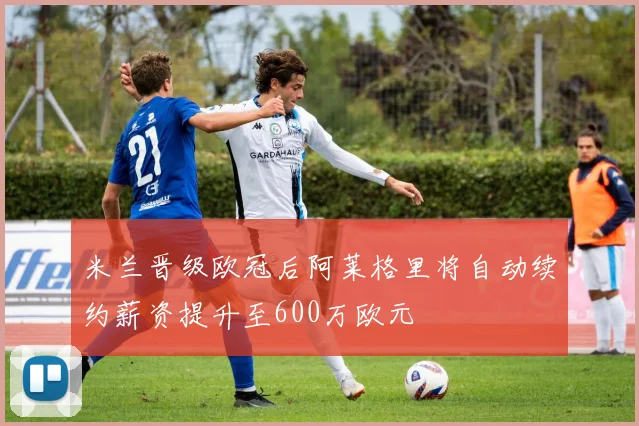 米兰晋级欧冠后阿莱格里将自动续约薪资提升至600万欧元