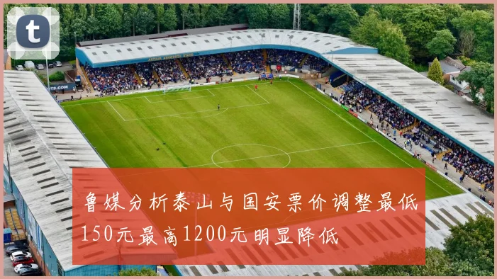 鲁媒分析泰山与国安票价调整最低150元最高1200元明显降低