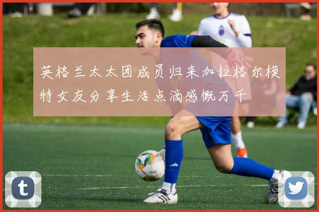 英格兰太太团成员归来加拉格尔模特女友分享生活点滴感慨万千