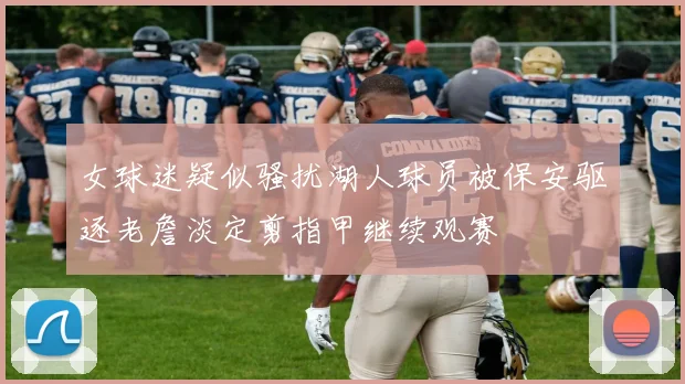女球迷疑似骚扰湖人球员被保安驱逐老詹淡定剪指甲继续观赛