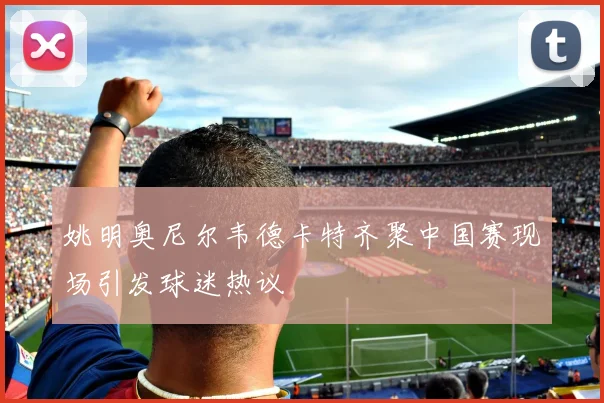 姚明奥尼尔韦德卡特齐聚中国赛现场引发球迷热议