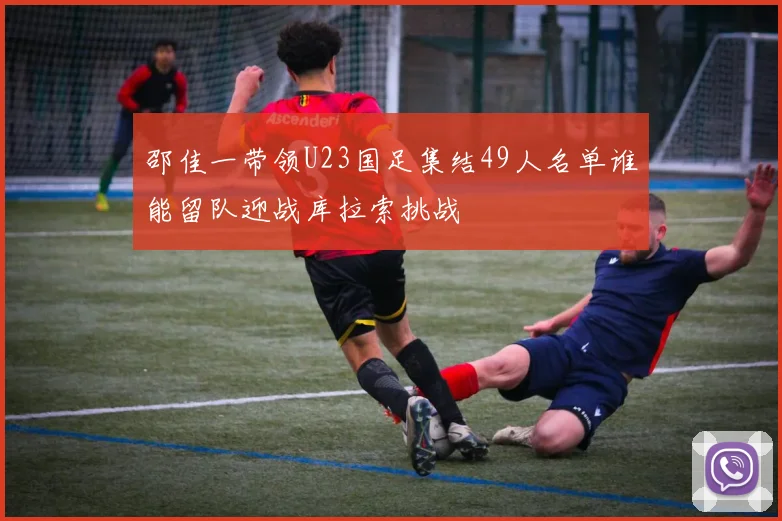 邵佳一带领U23国足集结49人名单谁能留队迎战库拉索挑战