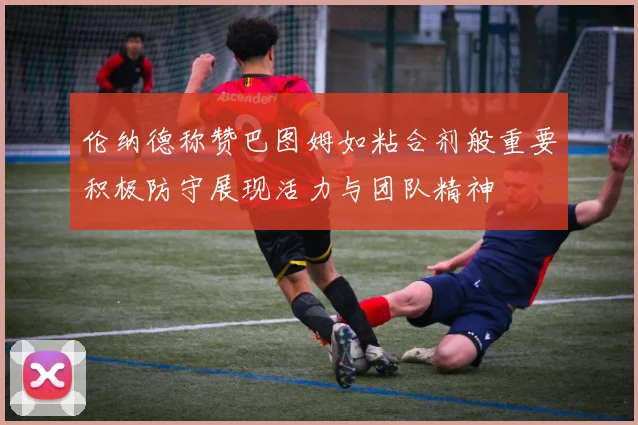 伦纳德称赞巴图姆如粘合剂般重要积极防守展现活力与团队精神