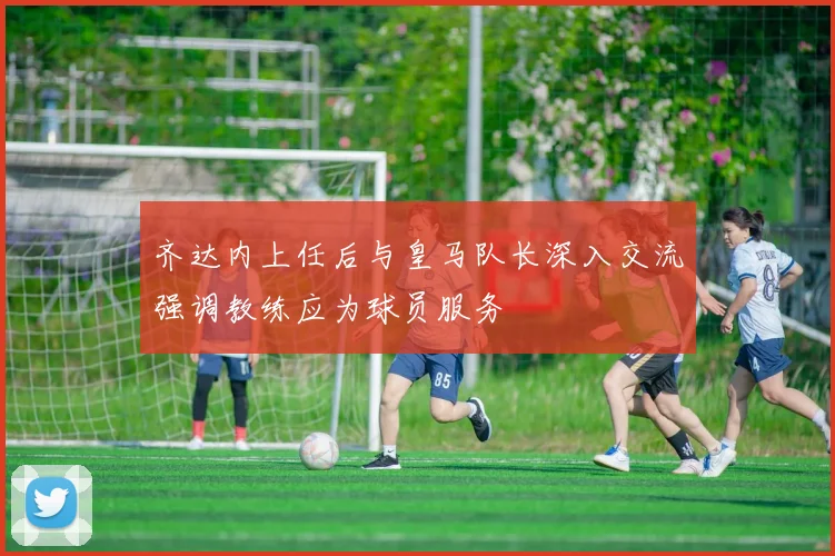 齐达内上任后与皇马队长深入交流强调教练应为球员服务