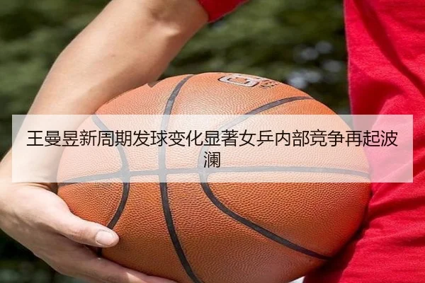 王曼昱新周期发球变化显著女乒内部竞争再起波澜